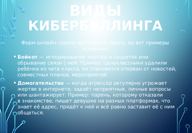 виды кибербуллинга Форм онлайн-травли достаточно много, но вот примеры основных: Бойкот  — игнорирование жертвы в соцсетях или обрывание связи с ней. Пример: одноклассники удалили ребёнка из чата класса, он становится оторван от новостей, совместных планов, мероприятий. Домогательство  — когда агрессор регулярно угрожает жертве в интернете, задаёт неприятные, личные вопросы или шантажирует. Пример: парень, которому отказали в знакомстве, пишет девушке на разных платформах, что знает её адрес, придёт к ней и всё равно заставит её с ним общаться. 