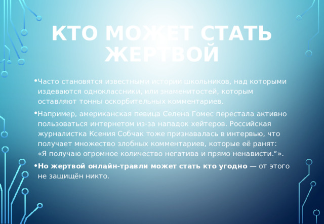 Кто может стать жертвой Часто становятся известными истории школьников, над которыми издеваются одноклассники, или знаменитостей, которым оставляют тонны оскорбительных комментариев. Например, американская певица Селена Гомес перестала активно пользоваться интернетом из-за нападок хейтеров. Российская журналистка Ксения Собчак тоже признавалась в интервью, что получает множество злобных комментариев, которые её ранят: «Я получаю огромное количество негатива и прямо ненависти.“». Но жертвой онлайн-травли может стать кто угодно  — от этого не защищён никто. 