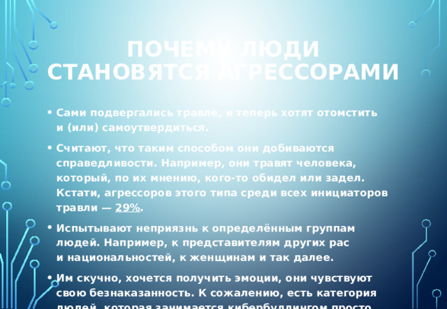 Почему люди становятся агрессорами Сами подвергались травле, и теперь хотят отомстить и (или) самоутвердиться. Считают, что таким способом они добиваются справедливости. Например, они травят человека, который, по их мнению, кого-то обидел или задел. Кстати, агрессоров этого типа среди всех инициаторов травли —  29% . Испытывают неприязнь к определённым группам людей. Например, к представителям других рас и национальностей, к женщинам и так далее. Им скучно, хочется получить эмоции, они чувствуют свою безнаказанность. К сожалению, есть категория людей, которая занимается кибербуллингом просто потому, что считает это весёлым занятием и понимает, что интернет обеспечивает им анонимность. 