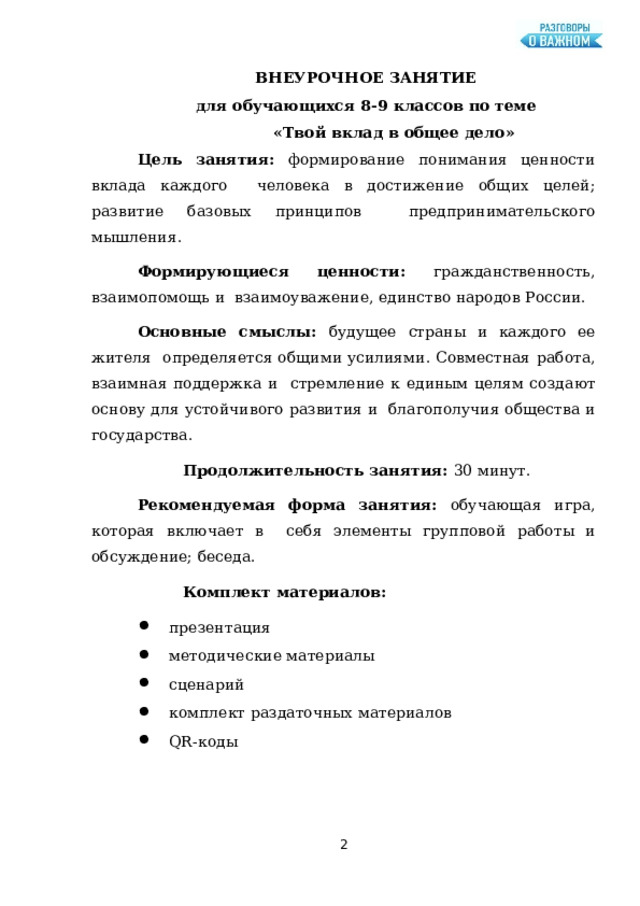 ВНЕУРОЧНОЕ  ЗАНЯТИЕ для  обучающихся  8-9 классов по  теме «Твой  вклад  в  общее  дело» Цель занятия: формирование понимания ценности вклада каждого  человека в  достижение  общих  целей;  развитие  базовых  принципов  предпринимательского мышления. Формирующиеся ценности:  гражданственность,  взаимопомощь и  взаимоуважение, единство  народов  России. Основные  смыслы:  будущее  страны и  каждого  ее  жителя  определяется общими усилиями. Совместная работа, взаимная поддержка и  стремление к  единым  целям создают  основу  для  устойчивого  развития и  благополучия  общества и государства. Продолжительность  занятия:  30 минут. Рекомендуемая форма занятия: обучающая игра, которая включает в  себя элементы  групповой  работы и  обсуждение;  беседа. Комплект  материалов: презентация методические  материалы сценарий комплект  раздаточных  материалов QR-коды  