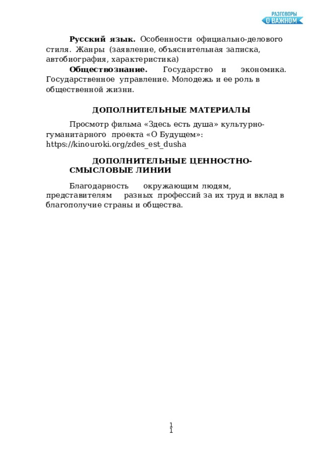 Русский  язык.  Особенности  официально-делового  стиля.  Жанры  (заявление,  объяснительная  записка,  автобиография,  характеристика) О б щ е с т в о з н а ни е.  Г о с у д а р с тв о  и  э к о н о м ика.  Г о с у д а р с т в е н н о е управление. Молодежь  и ее роль в  общественной  жизни. ДОПОЛНИТЕЛЬНЫЕ  МАТЕРИАЛЫ Просмотр  фильма  «Здесь  есть душа»  культурно-гуманитарного  проекта «О  Будущем»:  https://kinouroki.org/zdes_est_dusha ДОПОЛНИТЕЛЬНЫЕ  ЦЕННОСТНО-СМЫСЛОВЫЕ  ЛИНИИ Бл аг о д а рн о с т ь  о к р у жа ющ и м  лю д я м ,  п р е д с т а в и т е л я м  р а з н ы х профессий  за их  труд и  вклад в  благополучие страны и  общества.  