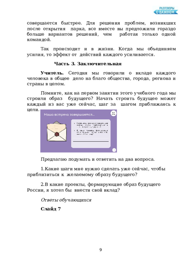 совершается  быстрее. Для  решения  проблем,  возникших после  открытия парка, все вместе вы предложили гораздо больше вариантов решений, чем работая только  одной  командой. Так происходит и в жизни. Когда мы объединяем усилия, то эффект от  действий  каждого усиливается. Часть  3.  Заключительная Учитель. Сегодня мы говорили о вкладе каждого человека в общее дело  на благо  общества, города, региона  и страны в  целом. Помните, как на первом занятии этого учебного года мы строили образ  будущего? Начать строить будущее может каждый из вас уже сейчас, шаг за шагом  приближаясь  к  цели. Слайд  6 Предлагаю  подумать  и  ответить  на два  вопроса. Какие шаги мне нужно сделать уже сейчас, чтобы  приблизиться к  желаемому  образу  будущего? В  какие  проекты,  формирующие  образ  будущего  России,  я  хотел  бы  внести  свой  вклад? Ответы  обучающихся Слайд  7  