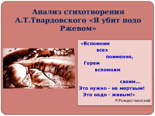 Анализ стихотворения А.Т.Твардовского «Я убит подо Ржевом»  «Вспомним  всех  поименно,  Горем  вспомним  своим… Это нужно - не мертвым!  Это надо - живым!»  Р.Рождественский 
