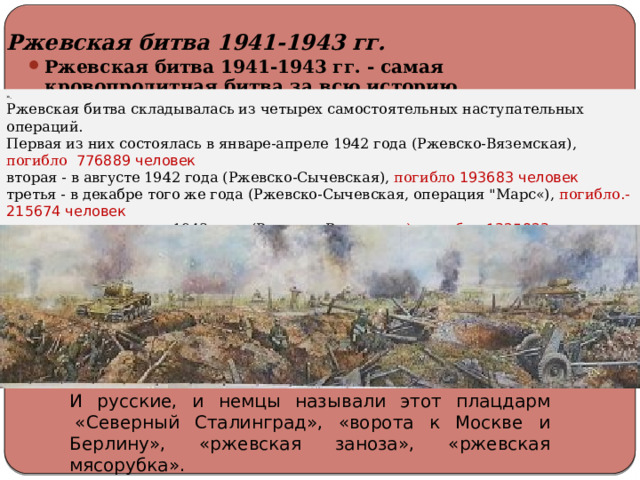 Ржевская битва 1941-1943 гг.  Ржевская битва 1941-1943 гг. - самая кровопролитная битва за всю историю человечества. И самая замалчиваемая историками. Ржевская битва 1941-1943 гг. - самая кровопролитная битва за всю историю человечества. И самая замалчиваемая историками. ». Ржевская битва складывалась из четырех самостоятельных наступательных операций. Первая из них состоялась в январе-апреле 1942 года (Ржевско-Вяземская), погибло 776889 человек вторая - в августе 1942 года (Ржевско-Сычевская), погибло  193683 человек третья - в декабре того же года (Ржевско-Сычевская, операция 