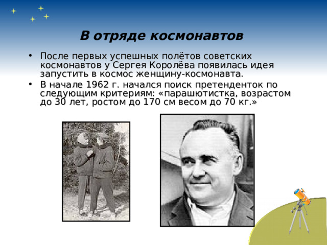 В отряде космонавтов После первых успешных полётов советских космонавтов у Сергея Королёва появилась идея запустить в космос женщину-космонавта. В начале 1962 г. начался поиск претенденток по следующим критериям: «парашютистка, возрастом до 30 лет, ростом до 170 см весом до 70 кг.» 