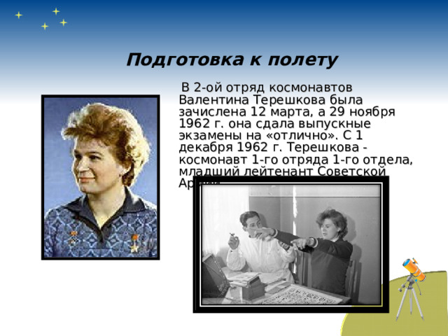 Подготовка к полету  В 2-ой отряд космонавтов Валентина Терешкова была зачислена 12 марта, а 29 ноября 1962 г. она сдала выпускные экзамены на «отлично». С 1 декабря 1962 г. Терешкова - космонавт 1-го отряда 1-го отдела, младший лейтенант Советской Армии. 