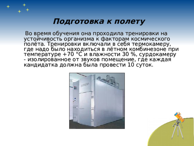 Подготовка к полету  Во время обучения она проходила тренировки на устойчивость организма к факторам космического полёта. Тренировки включали в себя термокамеру, где надо было находиться в лётном комбинезоне при температуре +70 °C и влажности 30 %, сурдокамеру - изолированное от звуков помещение, где каждая кандидатка должна была провести 10 суток. 