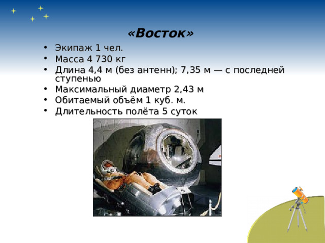 «Восток»   Экипаж 1 чел. Масса 4 730 кг Длина 4,4 м (без антенн); 7,35 м — с последней ступенью Максимальный диаметр 2,43 м Обитаемый объём 1 куб. м. Длительность полёта 5 суток 