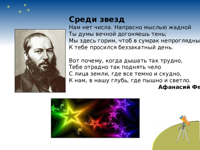 Среди звезд Нам нет числа. Напрасно мыслью жадной Ты думы вечной догоняешь тень; Мы здесь горим, чтоб в сумрак непроглядный К тебе просился беззакатный день. Вот почему, когда дышать так трудно, Тебе отрадно так поднять чело С лица земли, где все темно и скудно, К нам, в нашу глубь, где пышно и светло.  Афанасий Фет  