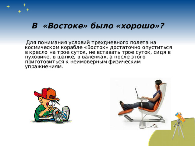 В «Востоке» было «хорошо»?  Для понимания условий трехдневного полета на космическом корабле «Восток» достаточно опуститься в кресло на трое суток, не вставать трое суток, сидя в пуховике, в шапке, в валенках, а после этого приготовиться к неимоверным физическим упражнениям. 