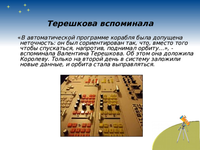 Терешкова вспоминала  « В автоматической программе корабля была допущена неточность: он был сориентирован так, что, вместо того чтобы спускаться, напротив, поднимал орбиту…», - вспоминала Валентина Терешкова. Об этом она доложила Королеву. Только на второй день в систему заложили новые данные, и орбита стала выправляться. 