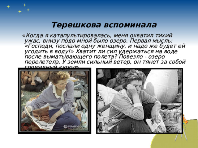 Терешкова вспоминала  « Когда я катапультировалась, меня охватил тихий ужас , внизу подо мной было озеро. Первая мысль: «Господи, послали одну женщину, и надо же будет ей угодить в воду!» Хватит ли сил удержаться на воде после выматывающего полета? Повезло - озеро перелетела. У земли сильный ветер, он тянет за собой громадный купол ». 