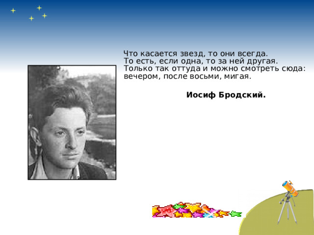  Что касается звезд, то они всегда.  То есть, если одна, то за ней другая.  Только так оттуда и можно смотреть сюда:  вечером, после восьми, мигая.    Иосиф Бродский. 