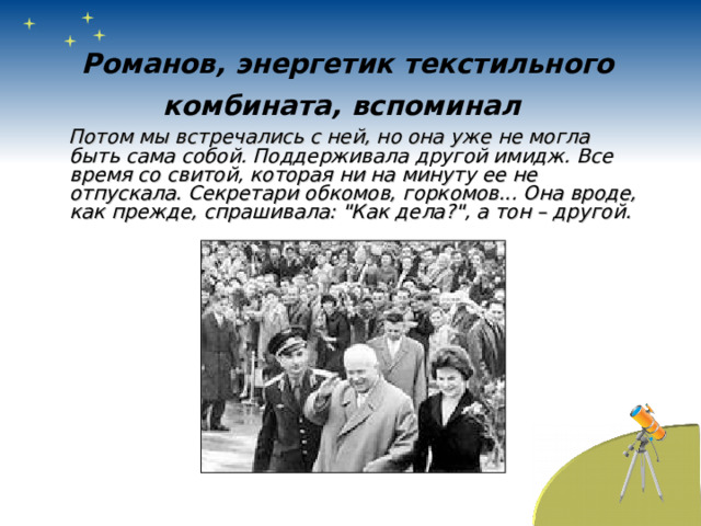 Романов, энергетик текстильного комбината, вспоминал   Потом мы встречались с ней, но она уже не могла быть сама собой. Поддерживала другой имидж. Все время со свитой, которая ни на минуту ее не отпускала. Секретари обкомов, горкомов... Она вроде, как прежде, спрашивала: 