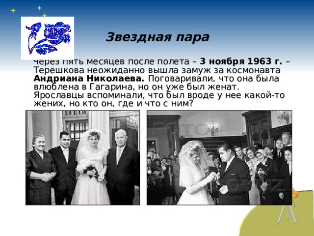 Звездная пара  Через пять месяцев после полета – 3 ноября 1963 г. – Терешкова неожиданно вышла замуж за космонавта Андриана Николаева. Поговаривали, что она была влюблена в Гагарина, но он уже был женат. Ярославцы вспоминали, что был вроде у нее какой-то жених, но кто он, где и что с ним? 