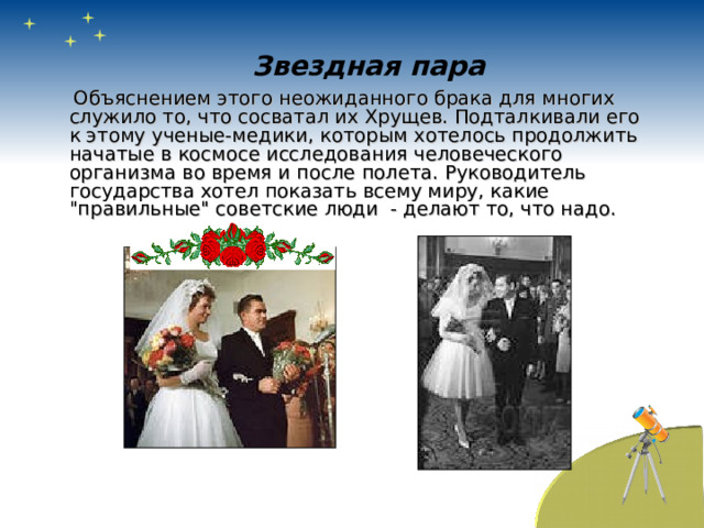 Звездная пара  Объяснением этого неожиданного брака для многих служило то, что сосватал их Хрущев. Подталкивали его к этому ученые-медики, которым хотелось продолжить начатые в космосе исследования человеческого организма во время и после полета. Руководитель государства хотел показать всему миру, какие 