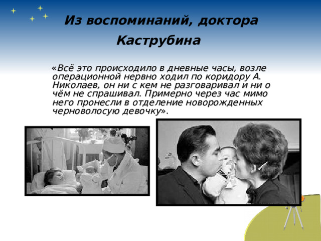 Из воспоминаний, доктора Каструбина   « Всё это происходило в дневные часы, возле операционной нервно ходил по коридору А. Николаев, он ни с кем не разговаривал и ни о чём не спрашивал. Примерно через час мимо него пронесли в отделение новорожденных черноволосую девочку ». 