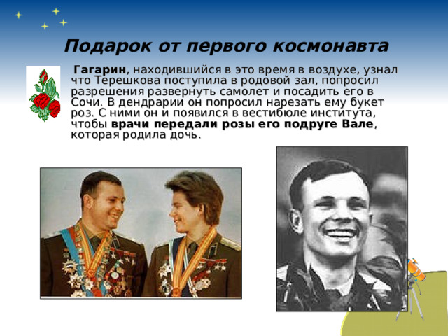 Подарок от первого космонавта  Гагарин , находившийся в это время в воздухе, узнал что Терешкова поступила в родовой зал, попросил разрешения развернуть самолет и посадить его в Сочи. В дендрарии он попросил нарезать ему букет роз. С ними он и появился в вестибюле института, чтобы врачи передали розы его подруге Вале , которая родила дочь. 