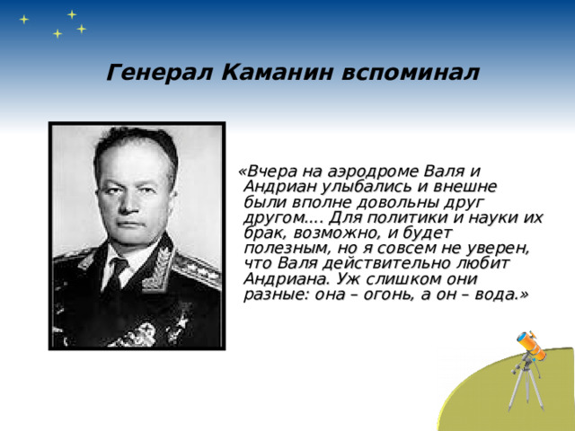 Генерал Каманин вспоминал  «Вчера на аэродроме Валя и Андриан улыбались и внешне были вполне довольны друг другом.... Для политики и науки их брак, возможно, и будет полезным, но я совсем не уверен, что Валя действительно любит Андриана. Уж слишком они разные: она – огонь, а он – вода.» 