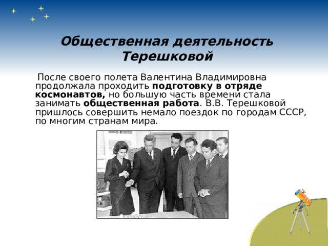 Общественная деятельность Терешковой  После своего полета Валентина Владимировна продолжала проходить подготовку в отряде космонавтов, но большую часть времени стала занимать общественная работа . В.В. Терешковой пришлось совершить немало поездок по городам СССР, по многим странам мира. 