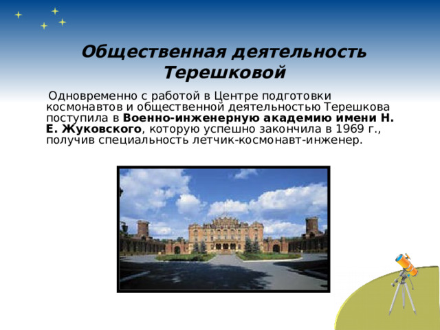 Общественная деятельность Терешковой  Одновременно с работой в Центре подготовки космонавтов и общественной деятельностью Терешкова поступила в Военно-инженерную академию имени Н. Е. Жуковского , которую успешно закончила в 1969 г., получив специальность летчик-космонавт-инженер. 