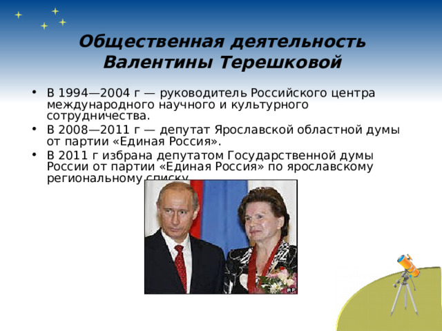 Общественная деятельность Валентины Терешковой В 1994—2004 г — руководитель Российского центра международного научного и культурного сотрудничества. В 2008—2011 г — депутат Ярославской областной думы от партии «Единая Россия». В 2011 г избрана депутатом Государственной думы России от партии «Единая Россия» по ярославскому региональному списку.  