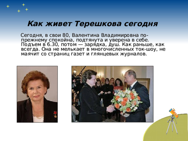 Как живет Терешкова сегодня  Сегодня, в свои 80, Валентина Владимировна по-прежнему спокойна, подтянута и уверена в себе. Подъем в 6.30, потом — зарядка, душ. Как раньше, как всегда. Она не мелькает в многочисленных ток-шоу, не маячит со страниц газет и глянцевых журналов. 