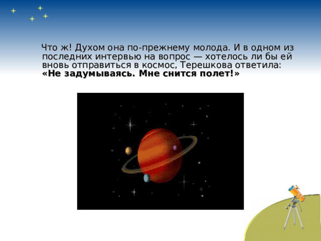  Что ж! Духом она по-прежнему молода. И в одном из последних интервью на вопрос — хотелось ли бы ей вновь отправиться в космос, Терешкова ответила: «Не задумываясь. Мне снится полет!» 