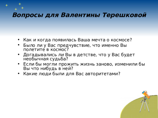 Вопросы для Валентины Терешковой Как и когда появилась Ваша мечта о космосе? Было ли у Вас предчувствие, что именно Вы полетите в космос? Догадывались ли Вы в детстве, что у Вас будет необычная судьба? Если бы могли прожить жизнь заново, изменили бы Вы что нибудь в ней? Какие люди были для Вас авторитетами? 