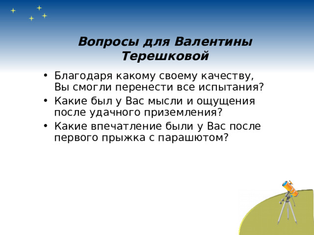 Вопросы для Валентины Терешковой Благодаря какому своему качеству, Вы смогли перенести все испытания? Какие был у Вас мысли и ощущения после удачного приземления? Какие впечатление были у Вас после первого прыжка с парашютом?  