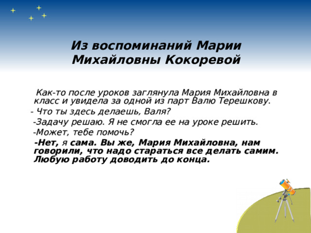 Из воспоминаний Марии Михайловны Кокоревой  Как-то после уроков заглянула Мария Михайловна в класс и увидела за одной из парт Валю Терешкову.  - Что ты здесь делаешь, Валя?  -Задачу решаю. Я не смогла ее на уроке решить.  -Может, тебе помочь?  -Нет, я сама. Вы же, Мария Михайловна, нам говорили, что надо стараться все делать самим. Любую работу доводить до конца. 