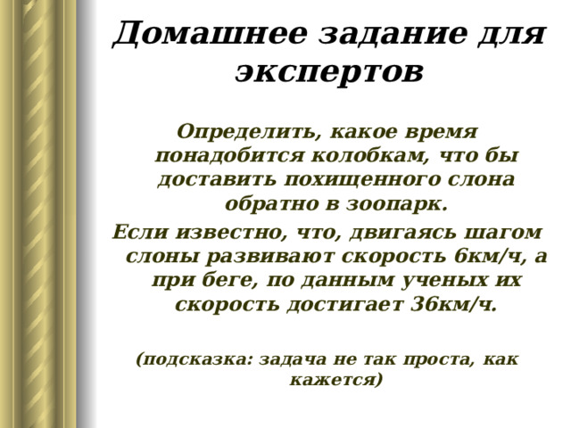 Домашнее задание для экспертов Определить, какое время понадобится колобкам, что бы доставить похищенного слона обратно в зоопарк. Если известно, что, двигаясь шагом слоны развивают скорость 6км/ч, а при беге, по данным ученых их скорость достигает 36км/ч.  (подсказка: задача не так проста, как кажется) 