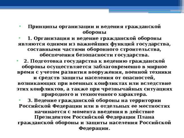 Принципы организации и ведения гражданской обороны 1. Организация и ведение гражданской обороны являются одними из важнейших функций государства, составными частями оборонного строительства, обеспечения безопасности государства. 2. Подготовка государства к ведению гражданской обороны осуществляется заблаговременно в мирное время с учетом развития вооружения, военной техники и средств защиты населения от опасностей, возникающих при военных конфликтах или вследствие этих конфликтов, а также при чрезвычайных ситуациях природного и техногенного характера. 3. Ведение гражданской обороны на территории Российской Федерации или в отдельных ее местностях начинается с момента введения в действие Президентом Российской Федерации Плана гражданской обороны и защиты населения Российской Федерации. 