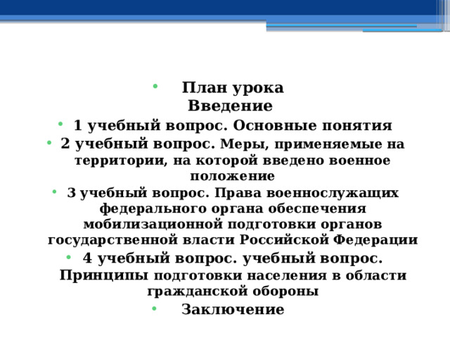    План урока  Введение 1 учебный вопрос. Основные понятия 2 учебный вопрос.  Меры, применяемые на территории, на которой введено военное положение 3 учебный вопрос. Права военнослужащих федерального органа обеспечения мобилизационной подготовки органов государственной власти Российской Федерации 4 учебный вопрос. учебный вопрос.  Принципы подготовки населения в области гражданской обороны Заключение    