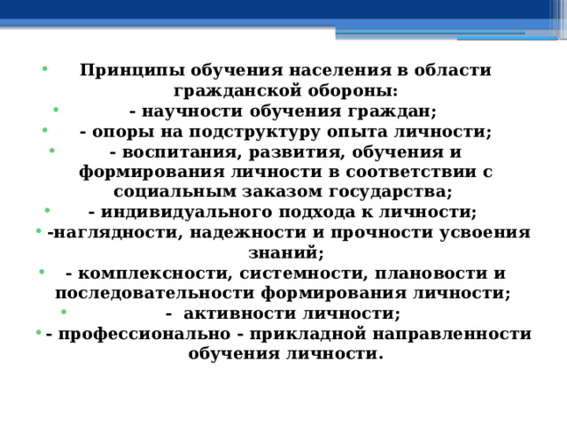 Принципы обучения населения в области гражданской обороны: - научности обучения граждан; - опоры на подструктуру опыта личности; - воспитания, развития, обучения и формирования личности в соответствии с социальным заказом государства; - индивидуального подхода к личности;  -наглядности, надежности и прочности усвоения знаний; - комплексности, системности, плановости и последовательности формирования личности; - активности личности;  - профессионально - прикладной направленности обучения личности. 