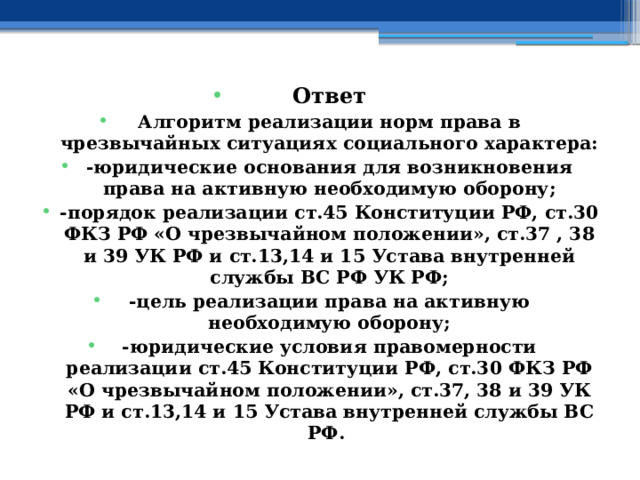 Ответ Алгоритм реализации норм права в чрезвычайных ситуациях социального характера: -юридические основания для возникновения права на активную необходимую оборону; -порядок реализации ст.45 Конституции РФ, ст.30 ФКЗ РФ «О чрезвычайном положении», ст.37 , 38 и 39 УК РФ и ст.13,14 и 15 Устава внутренней службы ВС РФ УК РФ; -цель реализации права на активную необходимую оборону; -юридические условия правомерности реализации ст.45 Конституции РФ, ст.30 ФКЗ РФ «О чрезвычайном положении», ст.37, 38 и 39 УК РФ и ст.13,14 и 15 Устава внутренней службы ВС РФ. 