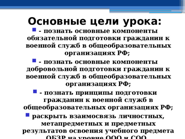 Основные цели урока: - познать основные компоненты обязательной подготовки гражданин к военной служб в общеобразовательных организациях РФ; - познать основные компоненты добровольной подготовки гражданин к военной служб в общеобразовательных организациях РФ; - познать принципы подготовки гражданин к военной служб в общеобразовательных организациях РФ; раскрыть взаимосвязь личностных, метапредметных и предметных результатов освоения учебного предмета ОБЗР на уровне ООО и СОО 