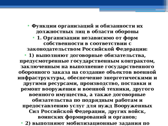 Функции организаций и обязанности их должностных лиц в области обороны 1. Организации независимо от форм собственности в соответствии с законодательством Российской Федерации: 1) выполняют договорные обязательства, предусмотренные государственным контрактом, заключенным на выполнение государственного оборонного заказа на создание объектов военной инфраструктуры, обеспечение энергетическими и другими ресурсами, производство, поставки и ремонт вооружения и военной техники, другого военного имущества, а также договорные обязательства по подрядным работам и предоставлению услуг для нужд Вооруженных Сил Российской Федерации, других войск, воинских формирований и органов; 2) выполняют мобилизационные задания по подготовке и созданию на военное время специальных формирований; 3) обеспечивают и принимают участие в выполнении мероприятий по гражданской и территориальной обороне;  