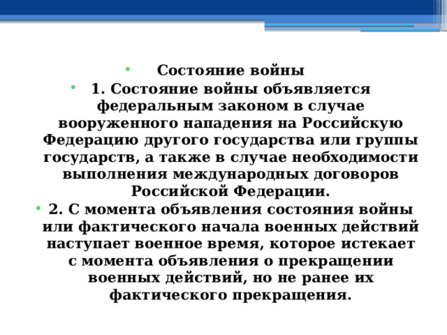 Состояние войны 1. Состояние войны объявляется федеральным законом в случае вооруженного нападения на Российскую Федерацию другого государства или группы государств, а также в случае необходимости выполнения международных договоров Российской Федерации. 2. С момента объявления состояния войны или фактического начала военных действий наступает военное время, которое истекает с момента объявления о прекращении военных действий, но не ранее их фактического прекращения. 