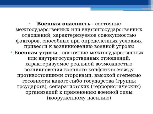 Военная опасность - состояние межгосударственных или внутригосударственных отношений, характеризуемое совокупностью факторов, способных при определенных условиях привести к возникновению военной угрозы В оенная угроза - состояние межгосударственных или внутригосударственных отношений, характеризуемое реальной возможностью возникновения военного конфликта между противостоящими сторонами, высокой степенью готовности какого-либо государства (группы государств), сепаратистских (террористических) организаций к применению военной силы (вооруженному насилию) 