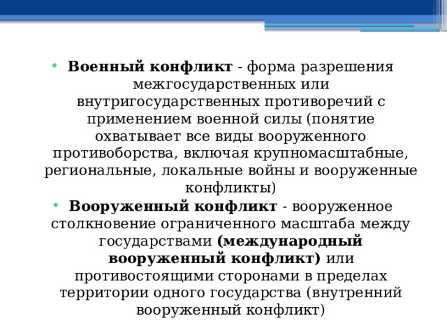 Военный конфликт - форма разрешения межгосударственных или внутригосударственных противоречий с применением военной силы (понятие охватывает все виды вооруженного противоборства, включая крупномасштабные, региональные, локальные войны и вооруженные конфликты) Вооруженный конфликт - вооруженное столкновение ограниченного масштаба между государствами (международный вооруженный конфликт) или противостоящими сторонами в пределах территории одного государства (внутренний вооруженный конфликт) 