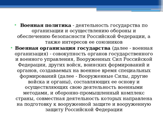 Военная политика - деятельность государства по организации и осуществлению обороны и обеспечению безопасности Российской Федерации, а также интересов ее союзников Военная организация государства (далее - военная организация) - совокупность органов государственного и военного управления, Вооруженных Сил Российской Федерации, других войск, воинских формирований и органов, создаваемых на военное время специальных формирований (далее - Вооруженные Силы, другие войска и органы), составляющих ее основу и осуществляющих свою деятельность военными методами, и оборонно-промышленный комплекс страны, совместная деятельность которых направлена на подготовку к вооруженной защите и вооруженную защиту Российской Федерации 