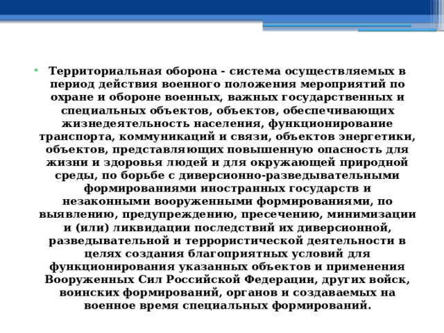 Территориальная оборона - система осуществляемых в период действия военного положения мероприятий по охране и обороне военных, важных государственных и специальных объектов, объектов, обеспечивающих жизнедеятельность населения, функционирование транспорта, коммуникаций и связи, объектов энергетики, объектов, представляющих повышенную опасность для жизни и здоровья людей и для окружающей природной среды, по борьбе с диверсионно-разведывательными формированиями иностранных государств и незаконными вооруженными формированиями, по выявлению, предупреждению, пресечению, минимизации и (или) ликвидации последствий их диверсионной, разведывательной и террористической деятельности в целях создания благоприятных условий для функционирования указанных объектов и применения Вооруженных Сил Российской Федерации, других войск, воинских формирований, органов и создаваемых на военное время специальных формирований. 