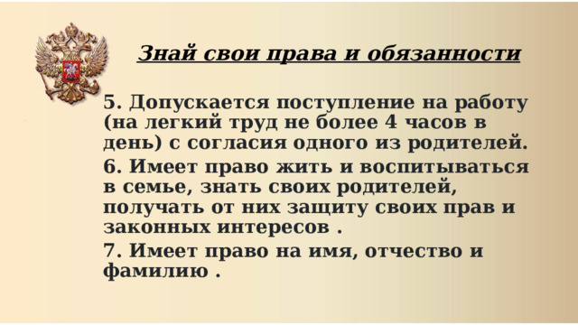  Знай свои права и обязанности 5. Допускается поступление на работу (на легкий труд не более 4 часов в день) с согласия одного из родителей. 6. Имеет право жить и воспитываться в семье, знать своих родителей, получать от них защиту своих прав и законных интересов . 7. Имеет право на имя, отчество и фамилию .  