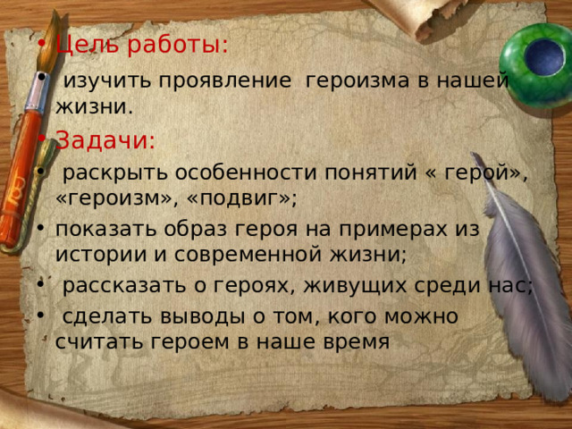 Цель работы:  изучить проявление героизма в нашей жизни. Задачи:  раскрыть особенности понятий « герой», «героизм», «подвиг»; показать образ героя на примерах из истории и современной жизни;  рассказать о героях, живущих среди нас;  сделать выводы о том, кого можно считать героем в наше время 