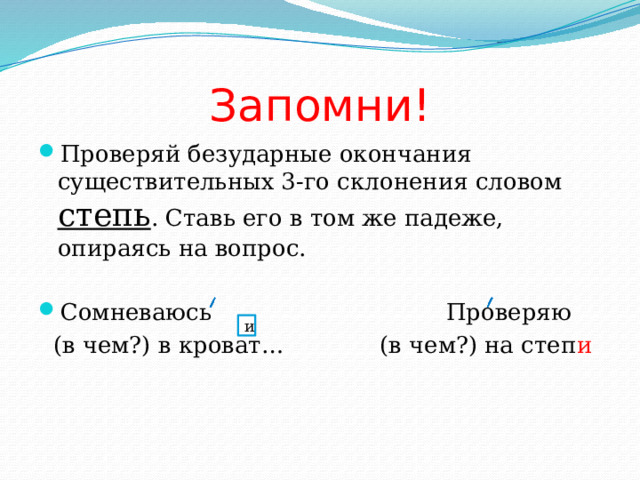 Запомни! Проверяй безударные окончания существительных 3-го склонения словом степь . Ставь его в том же падеже, опираясь на вопрос. Сомневаюсь Проверяю  (в чем?) в кроват… (в чем?) на степ и и 