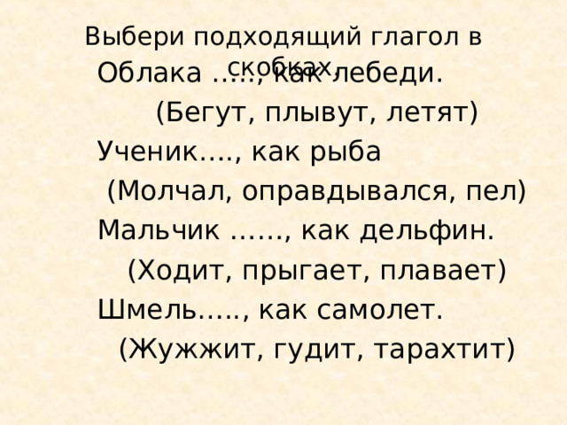 Выбери подходящий глагол в скобках. Облака ….., как лебеди. (Бегут, плывут, летят) Ученик…., как рыба (Молчал, оправдывался, пел) Мальчик ……, как дельфин. (Ходит, прыгает, плавает) Шмель….., как самолет. (Жужжит, гудит, тарахтит) 