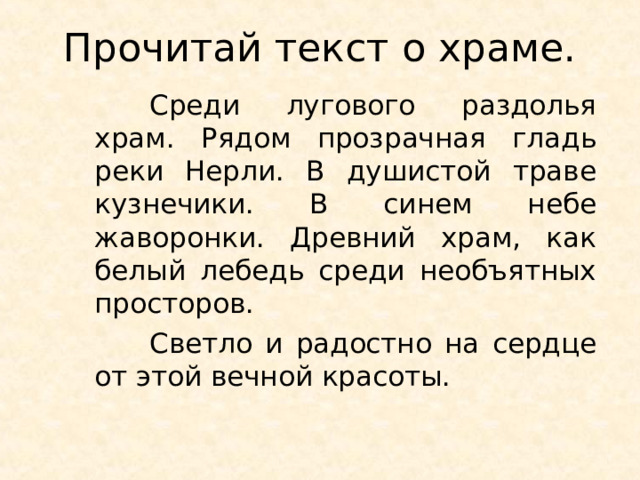 Прочитай текст о храме.  Среди лугового раздолья храм. Рядом прозрачная гладь реки Нерли. В душистой траве кузнечики. В синем небе жаворонки. Древний храм, как белый лебедь среди необъятных просторов.  Светло и радостно на сердце от этой вечной красоты. 
