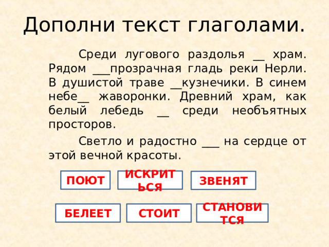 Дополни текст глаголами.  Среди лугового раздолья __ храм. Рядом ___прозрачная гладь реки Нерли. В душистой траве __кузнечики. В синем небе__ жаворонки. Древний храм, как белый лебедь __ среди необъятных просторов.  Светло и радостно ___ на сердце от этой вечной красоты. ПОЮТ ИСКРИТЬСЯ ЗВЕНЯТ БЕЛЕЕТ СТОИТ СТАНОВИТСЯ 