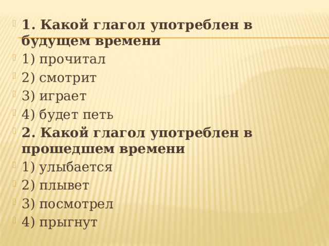 1. Какой глагол употреблен в будущем времени 1) прочитал 2) смотрит 3) играет 4) будет петь 2. Какой глагол употреблен в прошедшем времени 1) улыбается 2) плывет 3) посмотрел 4) прыгнут 